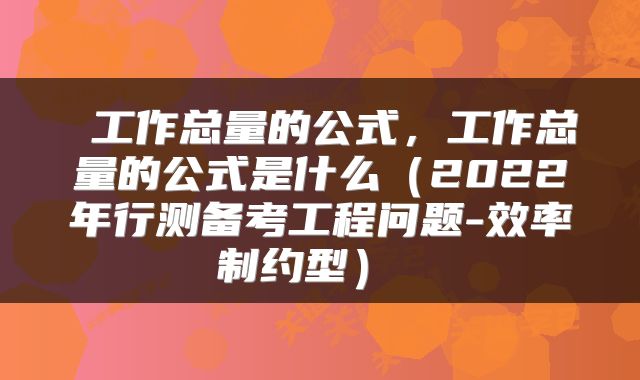  工作总量的公式，工作总量的公式是什么（2022年行测备考工程问题-效率制约型） 