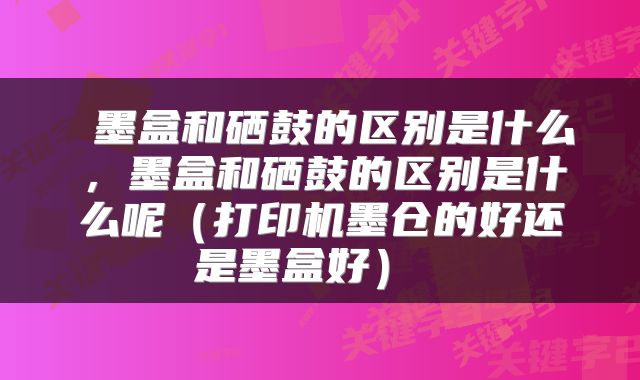  墨盒和硒鼓的区别是什么，墨盒和硒鼓的区别是什么呢（打印机墨仓的好还是墨盒好） 