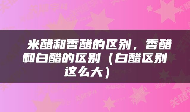  米醋和香醋的区别，香醋和白醋的区别（白醋区别这么大） 