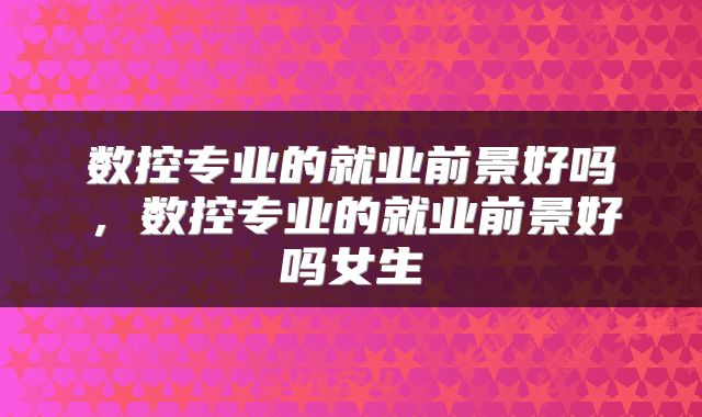 数控专业的就业前景好吗，数控专业的就业前景好吗女生