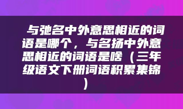 与弛名中外意思相近的词语是哪个,与名扬中外意思相近的词语是啥(三年级语文下册词语积累集锦)