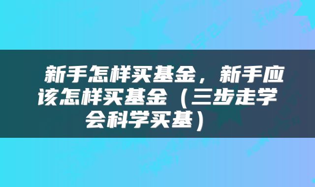  新手怎样买基金，新手应该怎样买基金（三步走学会科学买基） 