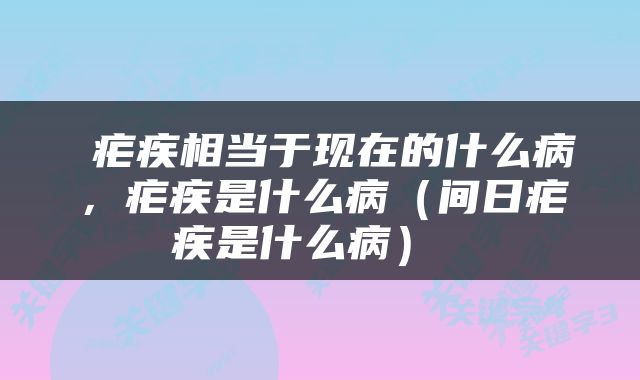  疟疾相当于现在的什么病，疟疾是什么病（间日疟疾是什么病） 
