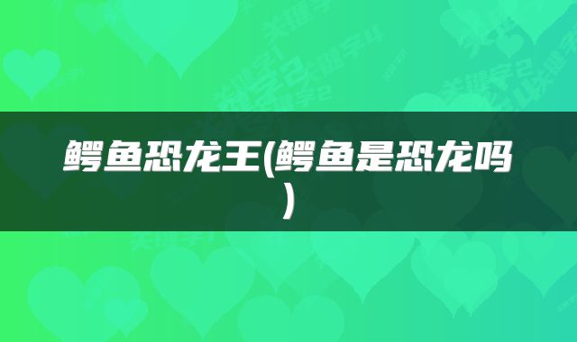 鳄鱼恐龙王(鳄鱼是恐龙吗)