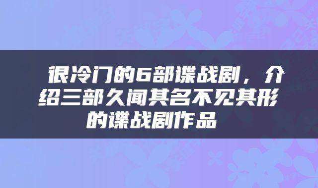  很冷门的6部谍战剧，介绍三部久闻其名不见其形的谍战剧作品 