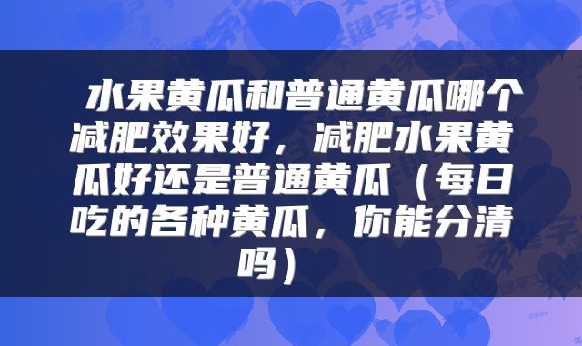  水果黄瓜和普通黄瓜哪个减肥效果好，减肥水果黄瓜好还是普通黄瓜（每日吃的各种黄瓜，你能分清吗） 