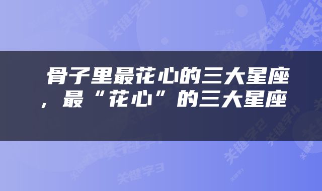  骨子里最花心的三大星座，最“花心”的三大星座 