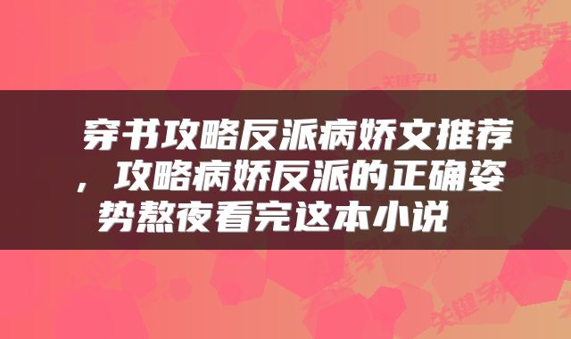  穿书攻略反派病娇文推荐，攻略病娇反派的正确姿势熬夜看完这本小说 