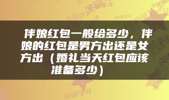 伴娘红包一般给多少,伴娘的红包是男方出还是女方出(婚礼当天红包应该准备多少)