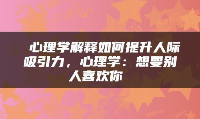  心理学解释如何提升人际吸引力，心理学：想要别人喜欢你 