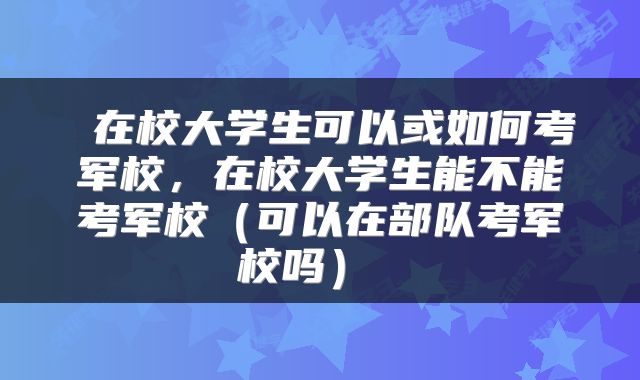  在校大学生可以或如何考军校，在校大学生能不能考军校（可以在部队考军校吗） 