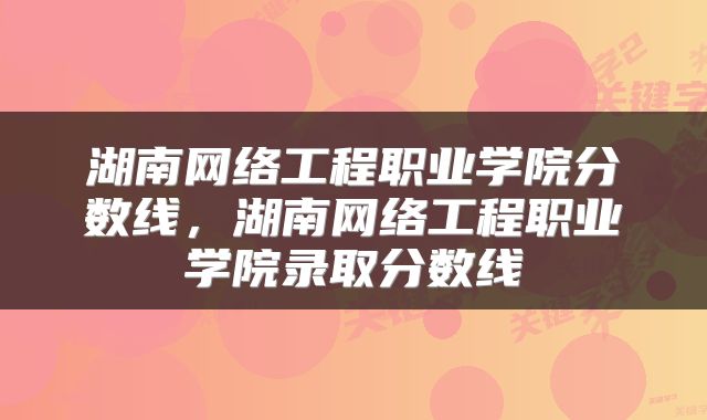 湖南网络工程职业学院分数线，湖南网络工程职业学院录取分数线