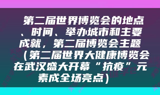  第二届世界博览会的地点、时间、举办城市和主要成就，第二届博览会主题（第二届世界大健康博览会在武汉盛大开幕“抗疫”元素成全场亮点） 