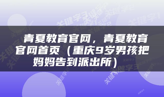  青夏教育官网，青夏教育官网首页（重庆9岁男孩把妈妈告到派出所） 