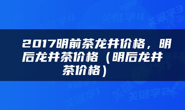  2017明前茶龙井价格，明后龙井茶价格（明后龙井茶价格） 