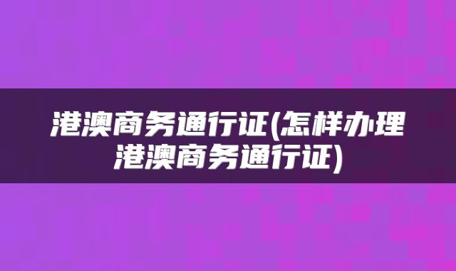 港澳商务通行证(怎样办理港澳商务通行证)