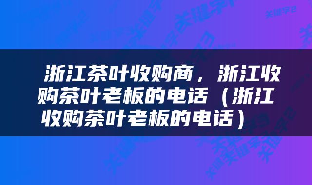  浙江茶叶收购商，浙江收购茶叶老板的电话（浙江收购茶叶老板的电话） 