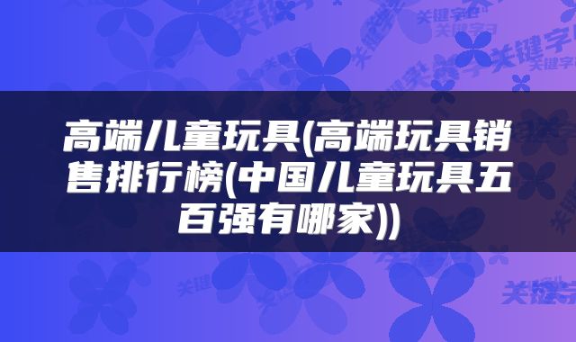 高端儿童玩具(高端玩具销售排行榜(中国儿童玩具五百强有哪家))