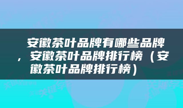  安徽茶叶品牌有哪些品牌，安徽茶叶品牌排行榜（安徽茶叶品牌排行榜） 