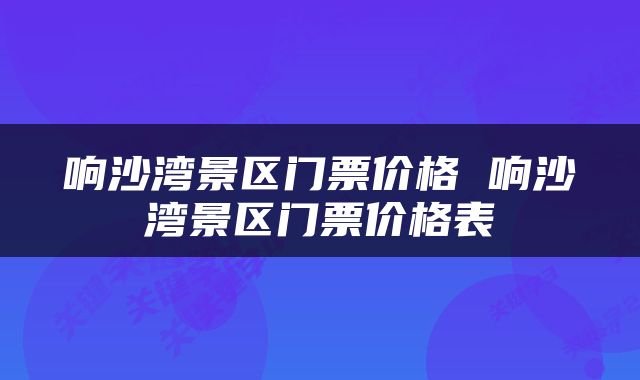 响沙湾景区门票价格 响沙湾景区门票价格表