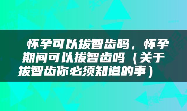  怀孕可以拔智齿吗，怀孕期间可以拔智齿吗（关于拔智齿你必须知道的事） 
