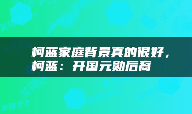  柯蓝家庭背景真的很好，柯蓝：开国元勋后裔 