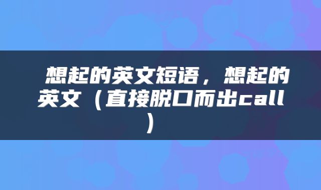  想起的英文短语，想起的英文（直接脱口而出call） 