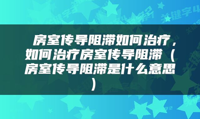  房室传导阻滞如何治疗，如何治疗房室传导阻滞（房室传导阻滞是什么意思） 