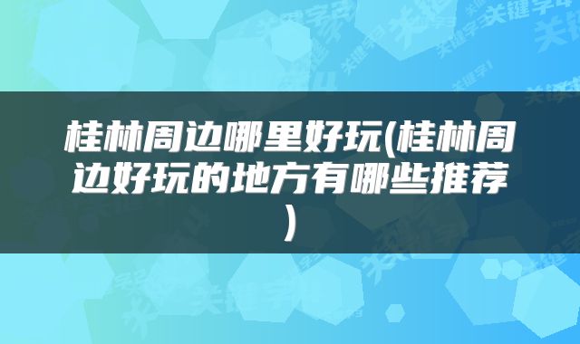 桂林周边哪里好玩(桂林周边好玩的地方有哪些推荐)