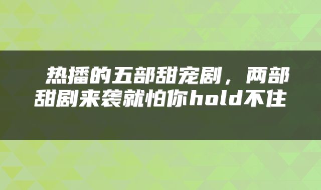  热播的五部甜宠剧，两部甜剧来袭就怕你hold不住 