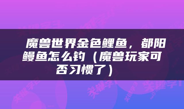  魔兽世界金色鲤鱼，都阳鳗鱼怎么钓（魔兽玩家可否习惯了） 