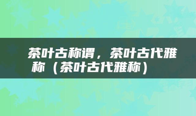  茶叶古称谓，茶叶古代雅称（茶叶古代雅称） 