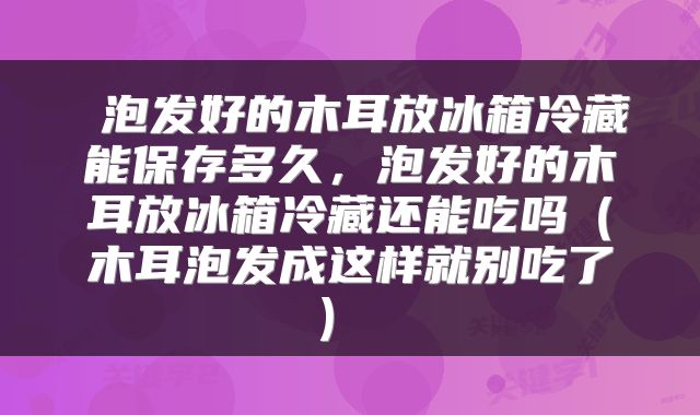  泡发好的木耳放冰箱冷藏能保存多久，泡发好的木耳放冰箱冷藏还能吃吗（木耳泡发成这样就别吃了） 