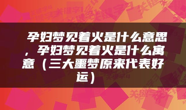  孕妇梦见着火是什么意思，孕妇梦见着火是什么寓意（三大噩梦原来代表好运） 