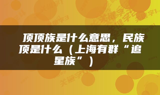  顶顶族是什么意思，民族顶是什么（上海有群“追星族”） 