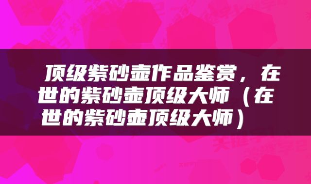  顶级紫砂壶作品鉴赏，在世的紫砂壶顶级大师（在世的紫砂壶顶级大师） 