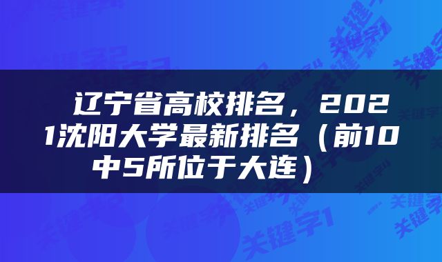  辽宁省高校排名，2021沈阳大学最新排名（前10中5所位于大连） 