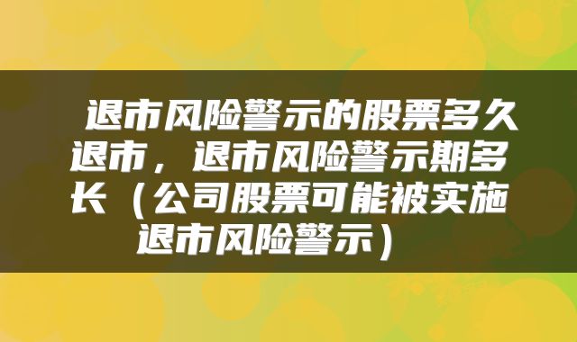  退市风险警示的股票多久退市，退市风险警示期多长（公司股票可能被实施退市风险警示） 