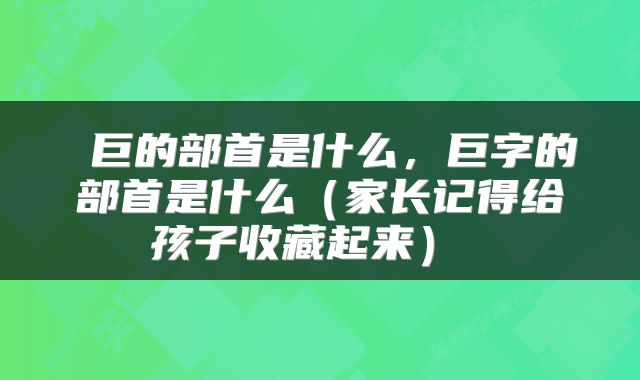  巨的部首是什么，巨字的部首是什么（家长记得给孩子收藏起来） 