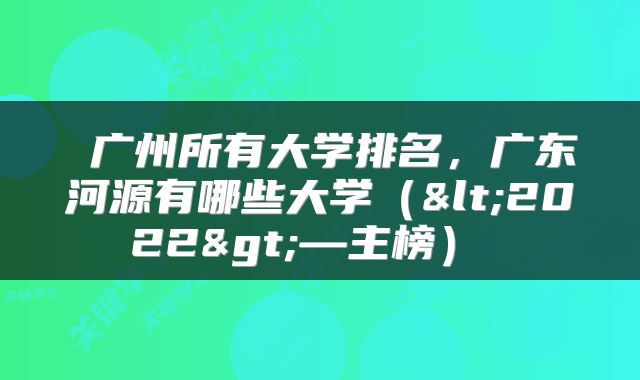 广州所有大学排名，广东河源有哪些大学（<2022>—主榜） 