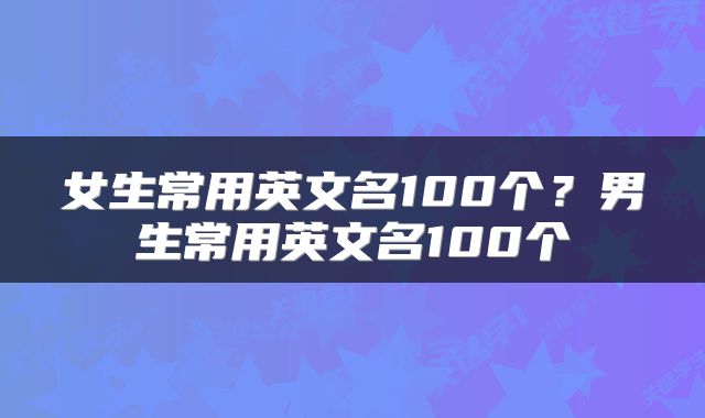 女生常用英文名100个？男生常用英文名100个