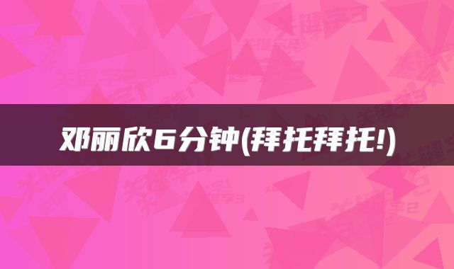 邓丽欣6分钟(拜托拜托!)