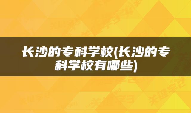 长沙的专科学校(长沙的专科学校有哪些)