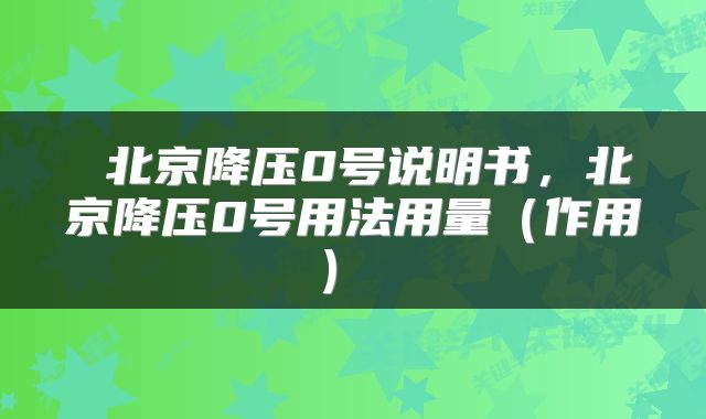  北京降压0号说明书，北京降压0号用法用量（作用） 