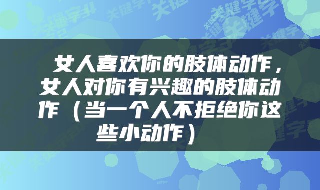  女人喜欢你的肢体动作，女人对你有兴趣的肢体动作（当一个人不拒绝你这些小动作） 