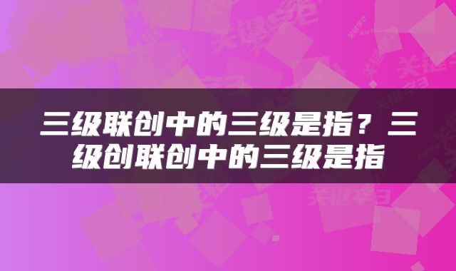 三级联创中的三级是指？三级创联创中的三级是指
