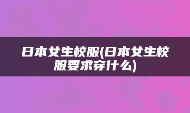 日本女生校服(日本女生校服要求穿什么)