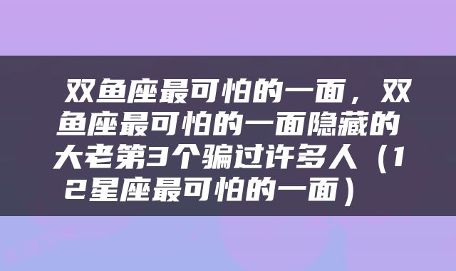  双鱼座最可怕的一面，双鱼座最可怕的一面隐藏的大老第3个骗过许多人（12星座最可怕的一面） 