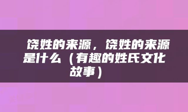  饶姓的来源，饶姓的来源是什么（有趣的姓氏文化故事） 