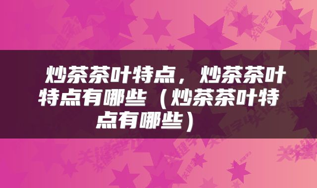  炒茶茶叶特点，炒茶茶叶特点有哪些（炒茶茶叶特点有哪些） 